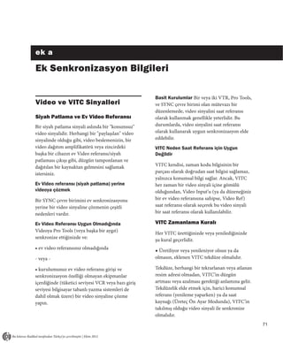 ek a

Ek Senkronizasyon Bilgileri

                                                     Basit Kurulumlar Bir veya iki VTR, Pro Tools,
Video ve VITC Sinyalleri                             ve SYNC çevre birimi olan mütevazı bir
                                                     düzenlemede, video sinyalini saat referansı
Siyah Patlama ve Ev Video Referansı                  olarak kullanmak genellikle yeterlidir. Bu
Bir siyah patlama sinyali aslında bir "konumsuz"     durumlarda, video sinyalini saat referansı
video sinyalidir. Herhangi bir "paylaşılan" video    olarak kullanarak uygun senkronizasyon elde
sinyalinde olduğu gibi, video beslemenizin, bir      edilebilir.
video dağıtım amplifikatörü veya zincirdeki          VITC Neden Saat Referans için Uygun
başka bir cihazın ev Video referansı/siyah           Değildir
patlaması çıkışı gibi, düzgün tamponlanan ve
dağıtılan bir kaynaktan gelmesini sağlamak           VITC kendisi, zaman kodu bilgisinin bir
istersiniz.                                          parçası olarak doğrudan saat bilgisi sağlamaz,
                                                     yalnızca konumsal bilgi sağlar. Ancak, VITC
Ev Video referansı (siyah patlama) yerine            her zaman bir video sinyali içine gömülü
videoya çözmek                                       olduğundan, Video Input’u (ya da düzeneğiniz
Bir SYNC çevre birimini ev senkronizasyonu           bir ev video referansına sahipse, Video Ref)
yerine bir video sinyaline çözmenin çeşitli          saat referansı olarak seçerek bu video sinyali
nedenleri vardır.                                    bir saat referansı olarak kullanılabilir.

Ev Video Referansı Uygun Olmadığında                 VITC Zamanlama Kuralı
Videoya Pro Tools (veya başka bir aygıt)
                                                     Her VITC ürettiğinizde veya yenilediğinizde
senkronize ettiğinizde ve:
                                                     şu kural geçerlidir.
• ev video referansınız olmadığında
                                                     ◆ Üretiliyor veya yenileniyor olsun ya da
- veya -                                             olmasın, eklenen VITC tekdüze olmalıdır.

• kurulumunuz ev video referansı girişi ve           Tekdüze, herhangi bir tekrarlanan veya atlanan
senkronizasyon özelliği olmayan ekipmanlar           resim adresi olmadan, VITC’in düzgün
içerdiğinde (tüketici seviyesi VCR veya bazı giriş   artması veya azalması gerektiği anlamına gelir.
seviyesi bilgisayar tabanlı yazma sistemleri de      Tekdüzelik elde etmek için, harici konumsal
dahil olmak üzere) bir video sinyaline çözme         referans (yenileme yaparken) ya da saat
yapın.                                               kaynağı (Üreteç Ön Ayar Modunda), VITC’in
                                                     takılmış olduğu video sinyali ile senkronize
                                                     olmalıdır.
                                                                                                       71
 