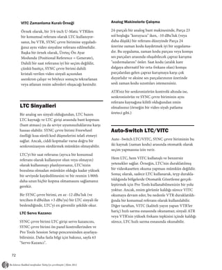 VITC Zamanlama Kuralı Örneği                          Analog Makinelerle Çalışma

     Örnek olarak, bir 3/4-inch U-Matic VTR’den            24-parçalı bir analog bant makinesinde, Parça 23
     bir konumsal referans olarak LTC kullanıyor-          sol boşluğu "koruyucu" iken, -10 dBu’luk (veya
     sanız, bu VTR, SYNC çevre birimine uyguladı-          daha düşük) bir referans düzeyinde Parça 24
     ğınız aynı video sinyaline referans edilmelidir.      üzerine zaman kodu kaydetmek iyi bir uygulama-
     Başka bir örnek olarak, Üreteç Ön Ayar                dır. Bu uygulama, zaman kodu parçası veya komşu
     Modunda (Positional Reference = Generate),            ses parçaları arasında oluşabilecek çapraz karışma
     Dahili bir saat referansı iyi bir seçim değildir,     "sızdırmalarını" önler. Saat kodu (aralık kare
     çünkü basitçe, SYNC çevre birimi dahili               dalgaya alternatif bir orta-frekans olan) komşu
     kristali verilen video sinyali açısından              parçalardan gelen çapraz karışmaya karşı çok
     asenkron çalışır ve böylece sonuçta tekrarlanan       duyarlıdır ve aksine ses parçalarınızın üzerinde
     veya atlanan resim adresleri oluşacağı kesindir.      sesli zaman kodu sızıntıları istemezsiniz.

                                                           ATR’niz bir senkronizörün kontrolü altında ise,
                                                           senkronizörün ve SYNC çevre biriminin aynı
                                                           referans kaynağına kilitli olduğundan emin
     LTC Sinyalleri                                        olmalısınız (örneğin bir video siyah patlama
     Bir analog ses sinyali olduğundan, LTC bazen          üreteci gibi.)
     LTC kaynağı ve LTC girişi arasında bant kopması
     (bant atması) ya da seviye uyumsuzluklarına karşı
     hassas olabilir. SYNC çevre birimi Freewheel          Auto-Switch LTC/VITC
     özelliği kısa süreli kod düşmelerini telafi etmeyi
     sağlar. Ancak, ciddi kopmalar varsa doğru bir         Auto -Switch LTC/VITC, SYNC çevre biriminin bu
     senkronizasyon sürdürmek mümkün olmayabilir.          iki kaynak (zaman kodu) arasında otomatik olarak
                                                           seçim yapmasına izin verir.
     LTC’yi bir saat referansı (ayrıca bir konumsal
     referans olarak kullanıyor olun veya olmayın)         Hem LTC, hem VITC kullanışlı ve benzersiz
     olarak kullanmayı planlıyorsanız, LTC’nizin           yetenekler sağlar. Örneğin, LTC’nin duraklatılmış
     bozulma olmadan mümkün olduğu kadar yüksek            bir videokasetten okuma yapması mümkün değildir.
     bir seviyede kaydedilmesini ve bir resmin 1/80th      Sonuç olarak, sadece LTC kullanarak, teyp durakla-
     daha uzun hiçbir kopma olmamasını sağlamanız          tıldığında bölgelerde Otomatik Gözetleme gerçek-
     gerekir.                                              leştirmek için Pro Tools kullanabilmenizin bir yolu
                                                           yoktur. Ancak, resim görünür kaldığı sürece VITC
     Bir SYNC çevre birimi, en az -12 dBu’luk (ve          okumaya devam eder, bu nedenle VTR duraklatıldı-
     tercihen 0 dBu’dan +3 dBu’ya) bir LTC sinyali ile     ğında bir konumsal referans olarak kullanılabilir.
     beslendiğinde, LTC’yi en güvenilir şekilde okur.      Diğer taraftan, VITC (kaliteli yayın yapan VTR'ler
                                                           hariç) hızlı sarma esnasında okunamaz; sinyali ATR
     LTC Servo Kazancı
                                                           veya VTR’nin yüksek frekans tepkisini içinde kaldığı
     SYNC çevre birimi LTC girişi servo kazancını,         sürece, LTC hızlı sarma esnasında okunabilir.
     SYNC çevre birimi ön panel kontrollerinden ve
     Pro Tools Session Setup penceresinden ayarlaya-
     bilirsiniz. Daha fazla bilgi için bakınız, sayfa 63
     "Servo Kazancı".


72
 