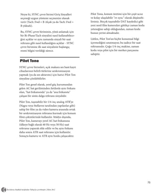 Neyse ki, SYNC çevre birimi Giriş Sinyalleri       Pilot Tonu, konum üretimi için bir çeşit ucuz
 seçeneği uygun yöntemi seçmenize olanak            ve kolay ulaşılabilir "ev sync" olarak düşünebi-
 verir (Tach: Fwd = B Alçak ya da Tach: Fwd =       lirsiniz. Birçok taşınabilir DAT kaydedici gibi
 B yüksek).                                         yeni nesil film kameraları gittikçe zaman kodu
                                                    yeteneğine sahip olduğundan, zaman kodu
 Bu, SYNC çevre biriminin, yönü anlamak için        bunun yerini almaktadır.
 bir Bi-Phase/Tach sinyalini nasıl kullanabilece-
 ğini açıklar ve aynı zamanda sinyali bir saat      Lütfen, Pilot Ton’un hiçbir konumsal bilgi
 referans gibi nasıl kullandığını açıklar - SYNC    içermediğini unutmayın; bu sadece bir saat
 çevre birimine ilk saat sinyalinin başlangıç       referansıdır. Çoğu 1/4-inç makine, zaman
 resmi bilgisi verildiği sürece.                    kodu veya pilot için bir merkez parçasına
                                                    sahiptir.

Pilot Tone
SYNC çevre birimleri, açık makara ses bant kayıt
cihazlarının belirli türlerine senkronizasyon
yapmak (ya da ses aktarımı) için harici Pilot Ton
sinyaline çözülebilirler.

Pilot Ton genel olarak, yerel güç kurumundan
gelen AC hat geriliminden iletilenle aynı frekans
olan, "hat frekansında" ya da "ana frekansta"
çalışan bir sinüs dalga referans sinyalidir.

Pilot Ton, taşınabilir bir 1/4-inç analog ATR’ye
(Nagra veya Stellavox tarafından yapılanlar gibi)
sahip bir film ya da video kamera arasında ortak
bir senkronizasyon referansı kurmak için konum
filmi çekimlerinde kullanılır. Stüdyo dışında,
Pilot Ton, kamerayı yerel AC hat frekansına
(ülkeye bağlı olarak 60 Hz veya 50 Hz) saat
referansı yaparak elde edilir ve bu aynı frekans
daha sonra ATR saat referansı için kullanılır.
Sonuçta kamera ve ATR aynı hızda çalışacaktır.




                                                                                                       75
 