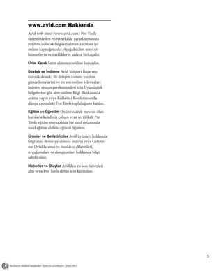 www.avid.com Hakkında
Avid web sitesi (www.avid.com) Pro Tools
sisteminizden en iyi şekilde yararlanmanıza
yardımcı olacak bilgileri almanız için en iyi
online kaynağınızdır. Aşağıdakiler, mevcut
hizmetlerin ve özelliklerin sadece birkaçıdır.

Ürün Kaydı Satın alımınızı online kaydedin.

Destek ve İndirme Avid Müşteri Başarımı
(teknik destek) ile iletişim kurun; yazılım
güncellemelerini ve en son online kılavuzları
indirin; sistem gereksinimleri için Uyumluluk
belgelerine göz atın; online Bilgi Bankasında
arama yapın veya Kullanıcı Konferansında
dünya çapındaki Pro Tools topluluğuna katılın.

Eğitim ve Öğretim Online olarak mevcut olan
kurslarla kendiniz çalışın veya sertifikalı Pro
Tools eğitim merkezinde bir sınıf ortamında
nasıl eğitim alabileceğinizi öğrenin.

Ürünler ve Geliştiriciler Avid ürünleri hakkında
bilgi alın; demo yazılımını indirin veya Geliştir-
me Ortaklarımız ve bunların eklentileri,
uygulamaları ve donanımları hakkında bilgi
sahibi olun.

Haberler ve Olaylar Avid’den en son haberleri
alın veya Pro Tools demo için kaydolun.




                                                     5
 
