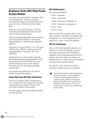 GPI Tetiklemeleri
     Bi-phase/Tach/GPI/Pilot Portu                         GPI çıkış sinyali bilgileri:
     Arayüz Notları                                          0 (röle) = Oynatma
     ◆ Altı adet opto izolatör 6N137 cihazlardır. Dört       1 (röle) = Kayıt Hazır
     adet GPI giriş portu, 390 ohm seri direnç
     üzerinden katoda geçer. İki adet Bi-Phase/Tach          2 (röle) = Sönümleyici Başlangıcı # 1
     girişi, 634 ohm seri direnç üzerinden katoda            3 (röle) = Sönümleyici Başlangıcı # 2
     geçer.
                                                             4 (TTL) = Dur
     ◆ İki adet TTL seviyeli GPI çıkışı, 74FCT541            5 (TTL) = Kayıt
     tarafından tahrik edilmektedir. Her çıkış 220
     ohm seri direnç üzerinden geçer.                      0’dan 3’e Lojik GPI numaraları, 0’dan 3’e (pin
                                                           3’den 10’a kadar) GPI röleleri ile ilişkilidir çıkışı
     ◆ Film tach uygulamalarındaki optik-izolatörleri
                                                           ile ilişkilidir. 4 ve 5 GPI numaraları GPI TTL
     sürmek amacıyla, konektöre 12 volt beslenir.
                                                           çıkışları 0 ve 1 (pin 1 ve pin2) ile ilişkilidir.
     Regüle edilmiştir ve 100mA’e kadar sağlayabil-
     mektedir.                                             GPI TTL Kablolama
     ◆ Tach için, "hız" girişi "BIPHA_I" ve "yön" girişi   Devre, 1.6K bir yük üzerinden yaklaşık 2 mA
     "BIPHB_I"dır. "BIPHB_I" polaritesi yazılımla
                                                           sürebilir ve 3.3V’lık bir lojik high seviyesini
     programlanabilir ve varsayılanı "ileri" için
                                                           koruyabilir. Ekipmanın kontrol edildiği bir
     "düşük"tür.
                                                           uygulama, daha talepkar güç gereksinimlerine
     ◆ Bi-phase için, A ve B arasındaki varsayılan         sahiptir harici bir tampon veya röle devresi
     kutup ilişkisi yazılımla programlanabilir. "Ileri"    kullanılmalıdır. Bu, tipik olarak, özel bir elektrik
     için varsayılan ayar “A leads B”dir. Bu, A’nın        ara parçası olarak yapılmış olabilir.
     yükselen kenarının (0° faz) B’nin yükselen
     kenarndan (90° faz) önce gelmesi gerektiği            Her GPI TTL çıkışı, 220-ohm seri direnç
     anlamına gelir.                                       üzerinden tamamen kısa devre korumalıdır.
     ◆ En yüksek sinyal kalitesi için, ayrı ekranlı
     iletkenli 25 pinli kablo kullanın.                           Özel tür herhangi bir arayüzü kablolamayı
                                                                  denemeden önce, her zaman ekipman
     Fader-Start için GPI Röle Kablolama                          üreticisi tarafından sağlanan gerilim
                                                                  seviyeleri, akım, yükleme ve kutup gibi
     SYNC çevre birimleri, DB25 konektörlerinin,                  elektriksel özellikleri kontrol edin. Yanlış
     3/4, 3-10 pinleri üzerinde toplam dört adet Röle             kablolama, donanımınıza, SYNC çevre
     seviyeli GPI çıkışına sahiptir (Bakınız, GPI                 birimine zarar verebilir veya yaralanmaya
     (TTL)/MTC Çıkışları Devre şeması).                           neden olabilir.
     GPI Röle çıkışları sadece Röle yüklerini sürmek
     için tasarlanmıştır.




94
 
