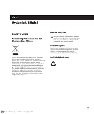 ek d

Uygunluk Bilgisi

                                                                    Önerme 65 Uyarısı
Çevreye Uyum
                                                                          Bu ürün, Kaliforniya Eyaletinde kanser ve doğum
                                                                          kusurlarına veya diğer üreme sorunlarına yol açtığı
Avrupa Birliği Kullanıcıları İçin Atık                                    bilinen kurşun da dahil kimyasallar içermektedir.
Cihazların Çöpe Atılması                                                  Kullandıktan sonra ellerinizi yıkayınız.


                                                                    Perklorat Uyarısı
                                                                    Bu ürün lityum iyon pil içerebilir. Kaliforniya Eyaleti
                                                                    aşağıdaki açıklama bildirimini gerektirir: "Perklorat
                                                                    Malzeme - özel işlem uygulanabilir, bakınız,
                                                                    www.dtsc.ca.gov/hazardouswaste/perchlorate".


Ürünün veya ambalajın üzerinde bulunan bu sembol, bu                Geri Dönüşüm Uyarısı
ürünün diğer atıklarla birlikte atılmaması gerektiğini
gösterir. Bunun yerine, atık cihazınızı, elektrikli ve elektronik
ekipmanların geri dönüşümü için belirtilen toplama
noktasına teslim ederek atmak sizin sorumluluğunuzdadır.
İmha sırasında atık cihazınızın ayrı olarak toplanması ve
geri dönüşümü, doğal kaynakların korunmasına yardımcı
olur ve insan sağlığını ve çevreyi koruyacak bir şekilde geri
dönüşümünü sağlar. Atık cihazınızı geri dönüşüm için
nereye teslim edeceğiniz hakkında daha fazla bilgi için,
lütfen yerel şehir geri dönüşüm ofisine veya ürünü satın
aldığınız satıcıya başvurun.




                                                                                                                                95
 