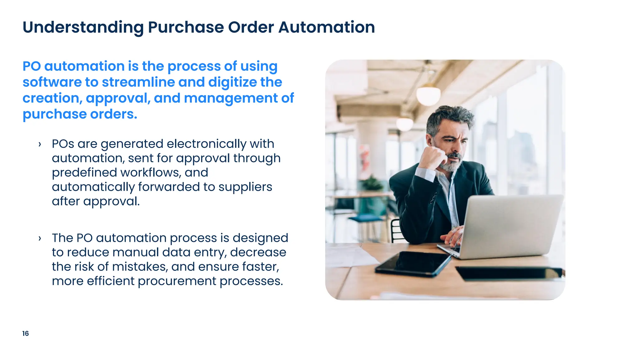 › POs are generated electronically with
automation, sent for approval through
predefined workflows, and
automatically forwarded to suppliers
after approval.
› The PO automation process is designed
to reduce manual data entry, decrease
the risk of mistakes, and ensure faster,
more efficient procurement processes.
16
Understanding Purchase Order Automation
PO automation is the process of using
software to streamline and digitize the
creation, approval, and management of
purchase orders.
 