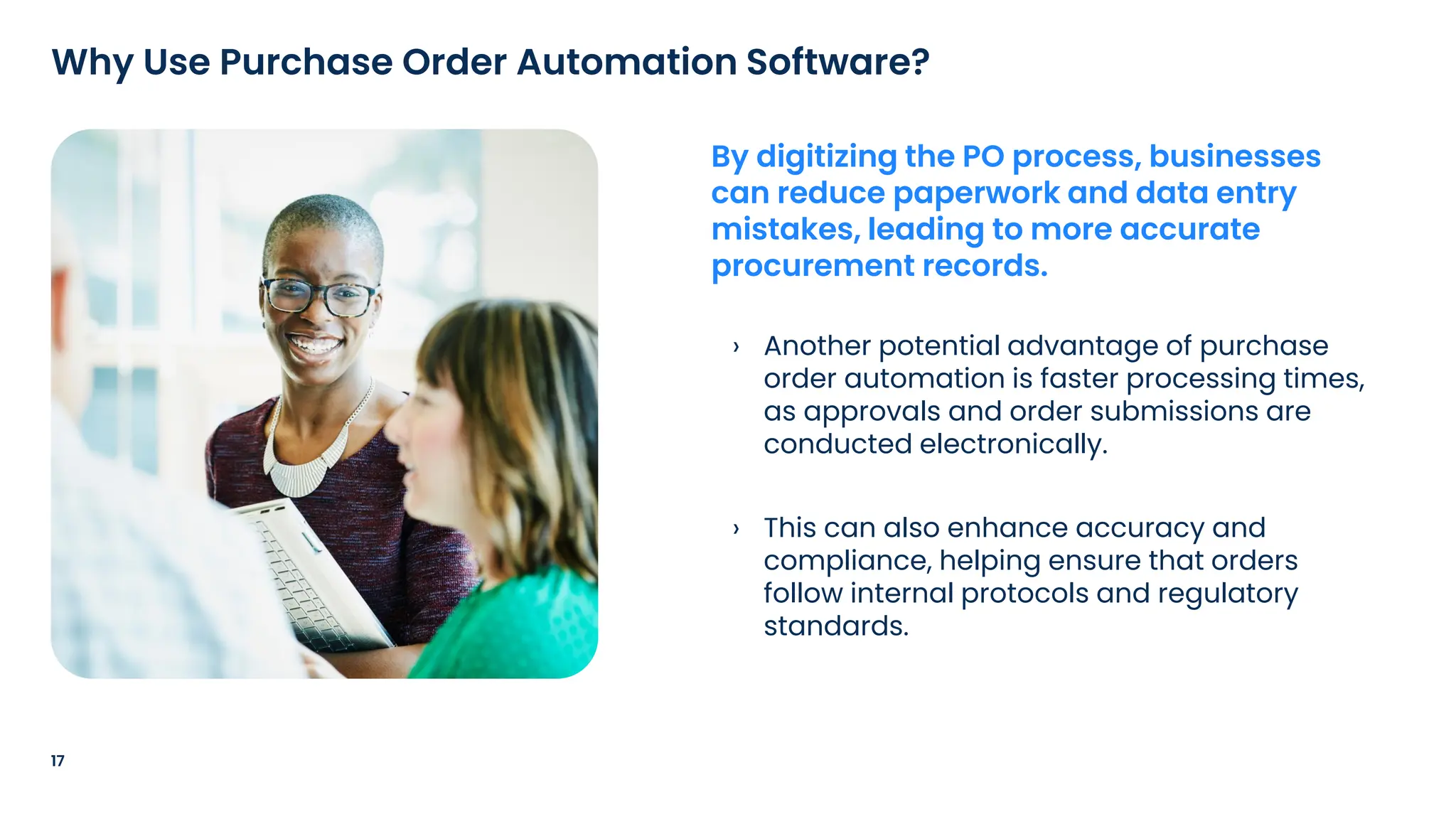 › Another potential advantage of purchase
order automation is faster processing times,
as approvals and order submissions are
conducted electronically.
› This can also enhance accuracy and
compliance, helping ensure that orders
follow internal protocols and regulatory
standards.
17
Why Use Purchase Order Automation Software?
By digitizing the PO process, businesses
can reduce paperwork and data entry
mistakes, leading to more accurate
procurement records.
 