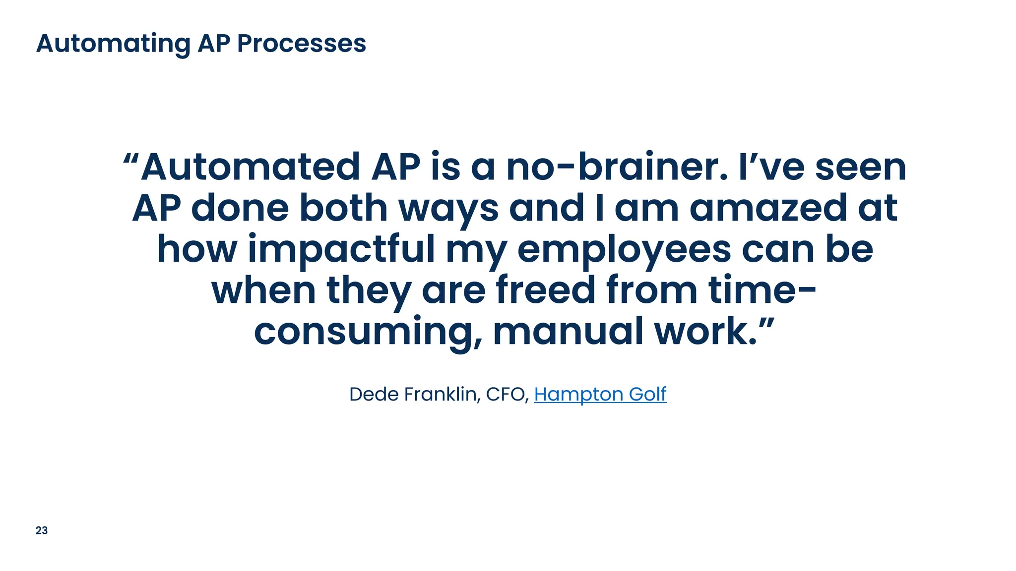 “Automated AP is a no-brainer. I’ve seen
AP done both ways and I am amazed at
how impactful my employees can be
when they are freed from time-
consuming, manual work.”
Dede Franklin, CFO, Hampton Golf
23
Automating AP Processes
 