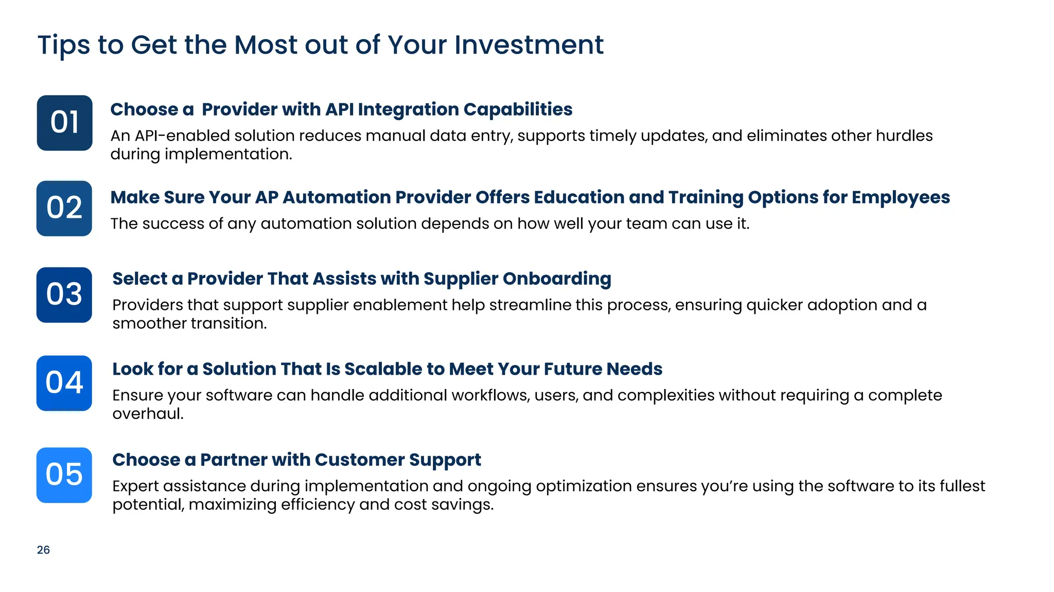 26
Tips to Get the Most out of Your Investment
01
03
05
04
02
Choose a Provider with API Integration Capabilities
An API-enabled solution reduces manual data entry, supports timely updates, and eliminates other hurdles
during implementation.
Make Sure Your AP Automation Provider Offers Education and Training Options for Employees
The success of any automation solution depends on how well your team can use it.
Select a Provider That Assists with Supplier Onboarding
Providers that support supplier enablement help streamline this process, ensuring quicker adoption and a
smoother transition.
Look for a Solution That Is Scalable to Meet Your Future Needs
Ensure your software can handle additional workflows, users, and complexities without requiring a complete
overhaul.
Choose a Partner with Customer Support
Expert assistance during implementation and ongoing optimization ensures you’re using the software to its fullest
potential, maximizing efficiency and cost savings.
 