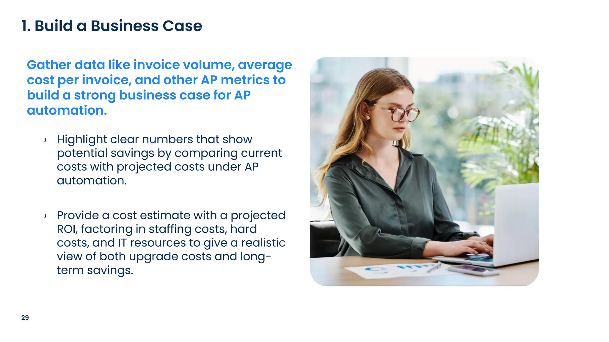 › Highlight clear numbers that show
potential savings by comparing current
costs with projected costs under AP
automation.
› Provide a cost estimate with a projected
ROI, factoring in staffing costs, hard
costs, and IT resources to give a realistic
view of both upgrade costs and long-
term savings.
29
1. Build a Business Case
Gather data like invoice volume, average
cost per invoice, and other AP metrics to
build a strong business case for AP
automation.
 