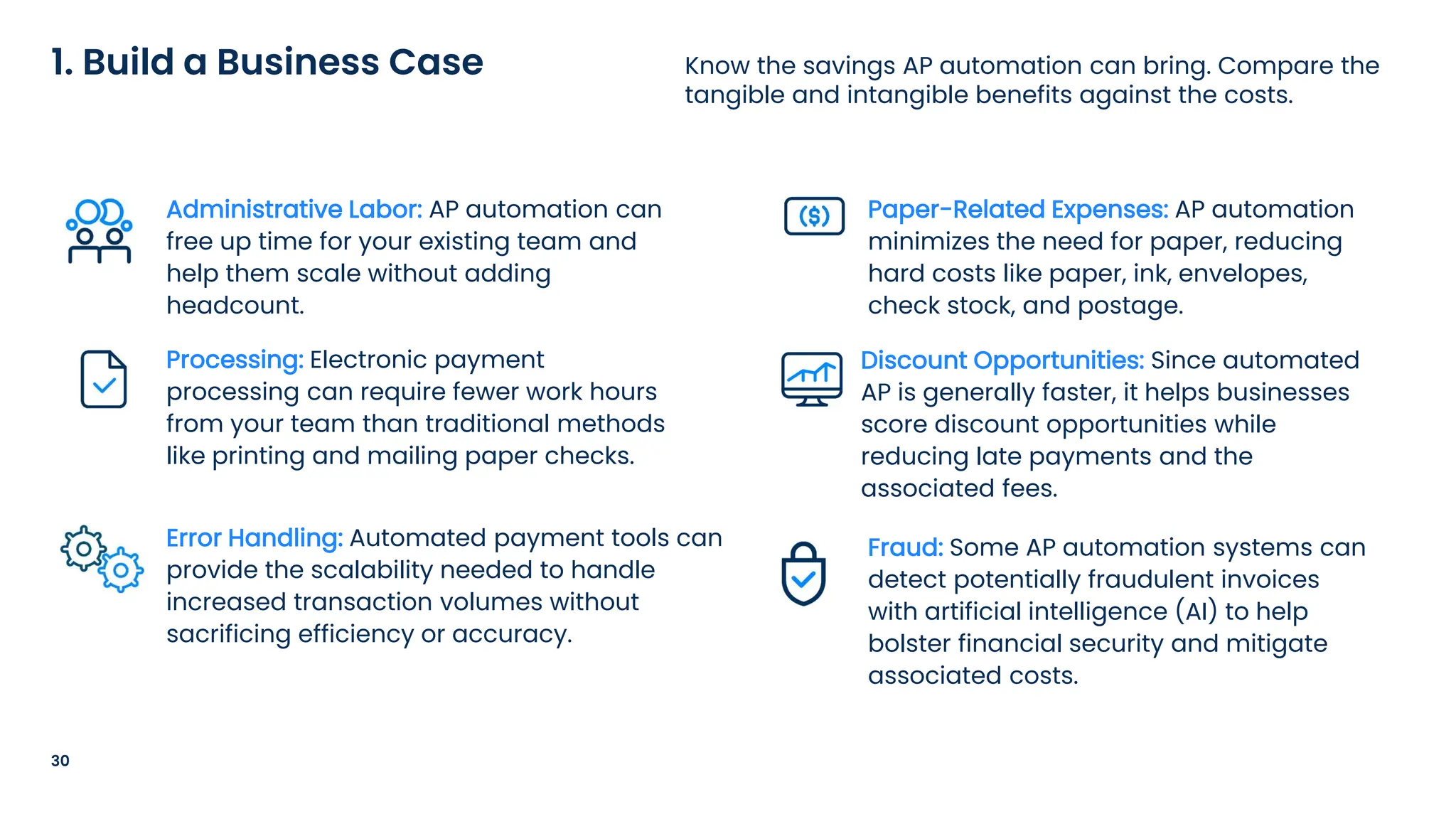 30
Know the savings AP automation can bring. Compare the
tangible and intangible benefits against the costs.
1. Build a Business Case
Administrative Labor: AP automation can
free up time for your existing team and
help them scale without adding
headcount.
Processing: Electronic payment
processing can require fewer work hours
from your team than traditional methods
like printing and mailing paper checks.
Error Handling: Automated payment tools can
provide the scalability needed to handle
increased transaction volumes without
sacrificing efficiency or accuracy.
Paper-Related Expenses: AP automation
minimizes the need for paper, reducing
hard costs like paper, ink, envelopes,
check stock, and postage.
Discount Opportunities: Since automated
AP is generally faster, it helps businesses
score discount opportunities while
reducing late payments and the
associated fees.
Fraud: Some AP automation systems can
detect potentially fraudulent invoices
with artificial intelligence (AI) to help
bolster financial security and mitigate
associated costs.
 