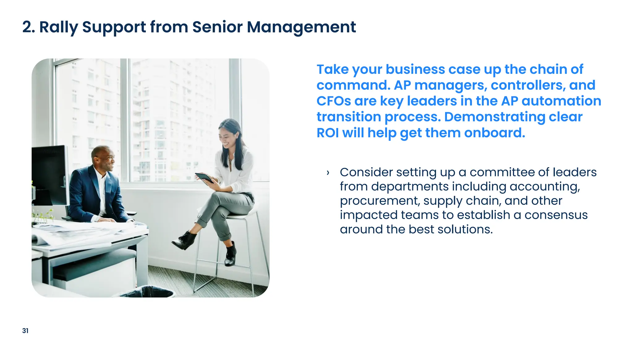 › Consider setting up a committee of leaders
from departments including accounting,
procurement, supply chain, and other
impacted teams to establish a consensus
around the best solutions.
31
2. Rally Support from Senior Management
Take your business case up the chain of
command. AP managers, controllers, and
CFOs are key leaders in the AP automation
transition process. Demonstrating clear
ROI will help get them onboard.
 