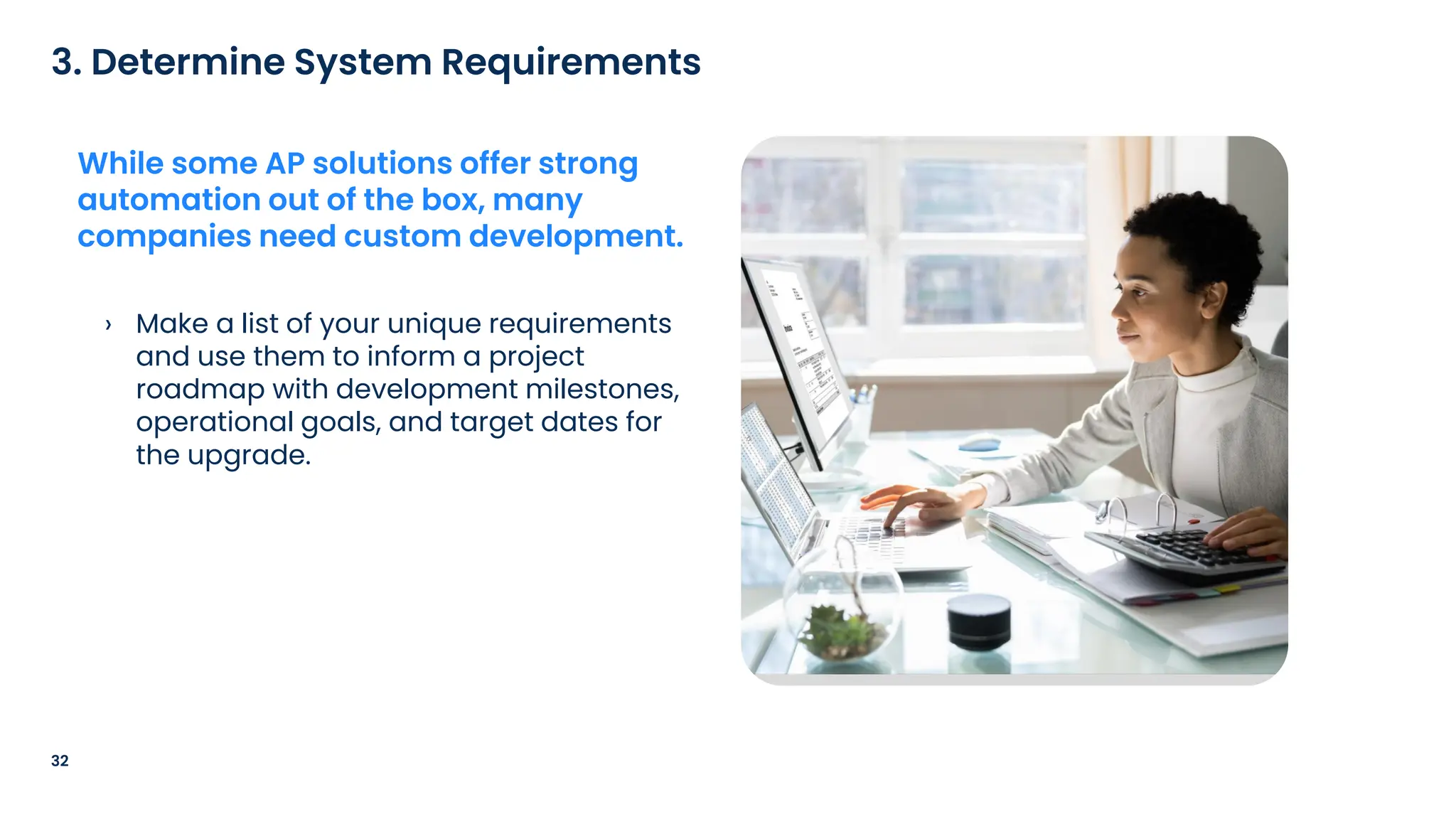› Make a list of your unique requirements
and use them to inform a project
roadmap with development milestones,
operational goals, and target dates for
the upgrade.
32
3. Determine System Requirements
While some AP solutions offer strong
automation out of the box, many
companies need custom development.
 
