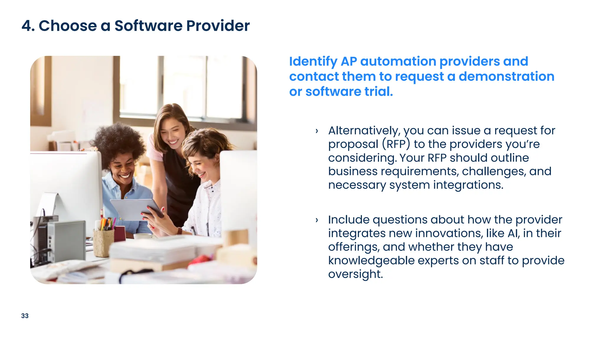 › Alternatively, you can issue a request for
proposal (RFP) to the providers you’re
considering. Your RFP should outline
business requirements, challenges, and
necessary system integrations.
› Include questions about how the provider
integrates new innovations, like AI, in their
offerings, and whether they have
knowledgeable experts on staff to provide
oversight.
33
4. Choose a Software Provider
Identify AP automation providers and
contact them to request a demonstration
or software trial.
 