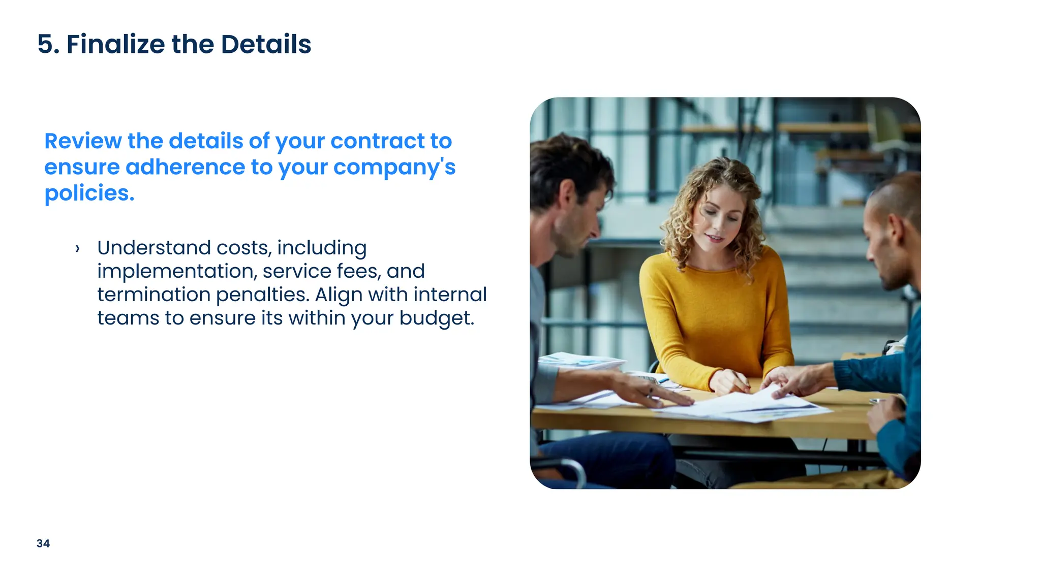 › Understand costs, including
implementation, service fees, and
termination penalties. Align with internal
teams to ensure its within your budget.
34
5. Finalize the Details
Review the details of your contract to
ensure adherence to your company's
policies.
 