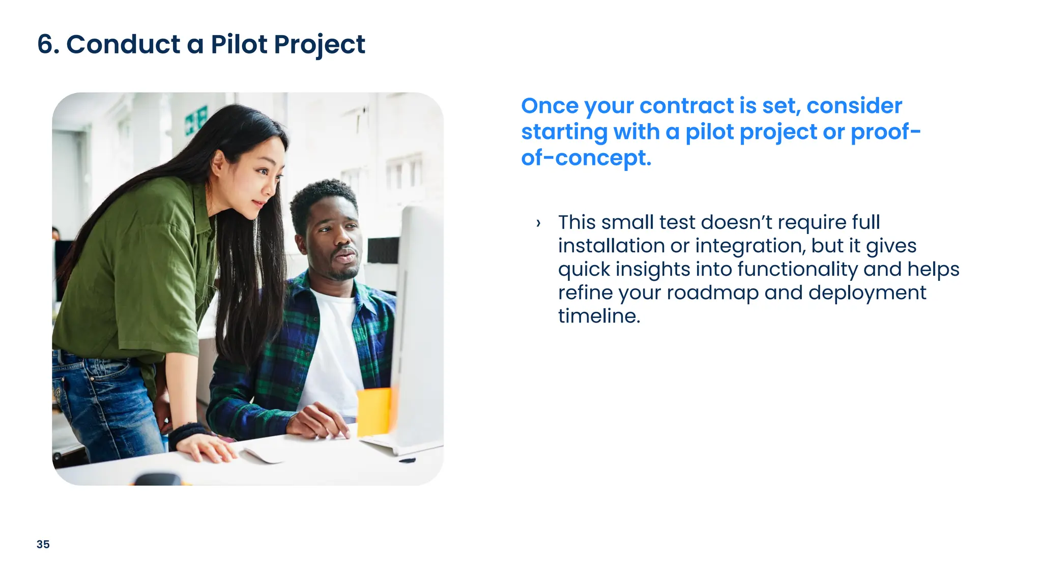 › This small test doesn’t require full
installation or integration, but it gives
quick insights into functionality and helps
refine your roadmap and deployment
timeline.
35
6. Conduct a Pilot Project
Once your contract is set, consider
starting with a pilot project or proof-
of-concept.
 