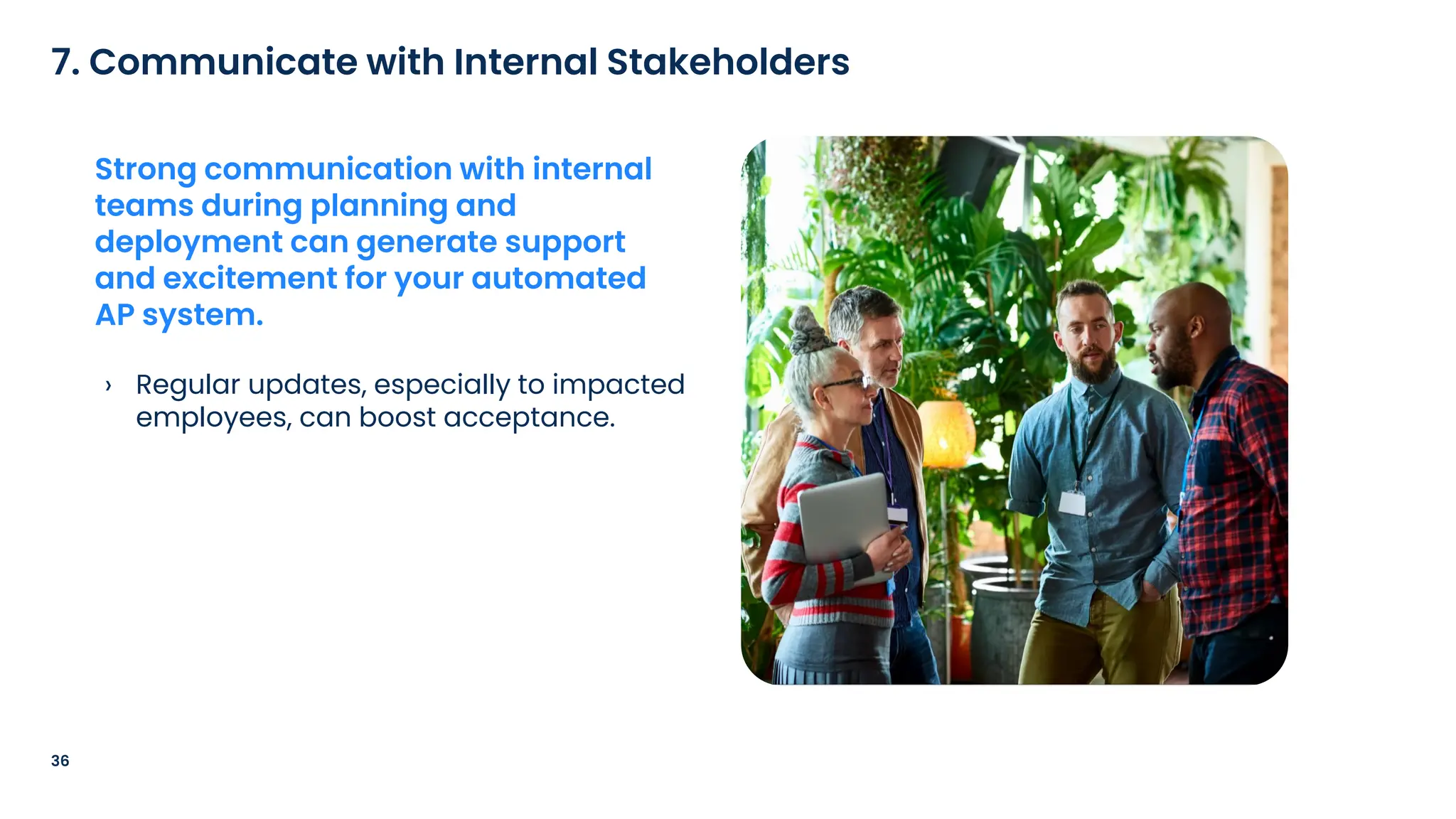 › Regular updates, especially to impacted
employees, can boost acceptance.
36
7. Communicate with Internal Stakeholders
Strong communication with internal
teams during planning and
deployment can generate support
and excitement for your automated
AP system.
 