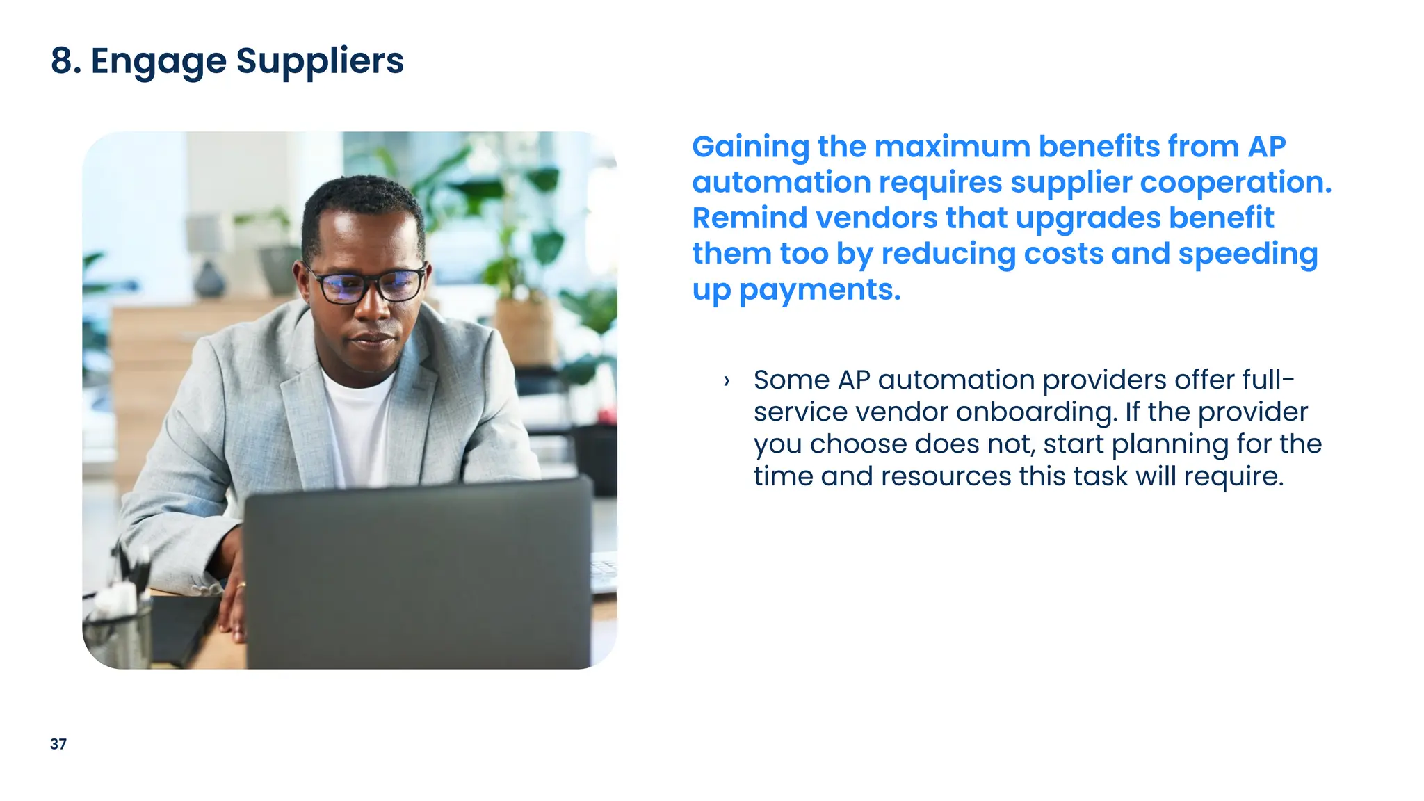 › Some AP automation providers offer full-
service vendor onboarding. If the provider
you choose does not, start planning for the
time and resources this task will require.
37
8. Engage Suppliers
Gaining the maximum benefits from AP
automation requires supplier cooperation.
Remind vendors that upgrades benefit
them too by reducing costs and speeding
up payments.
 