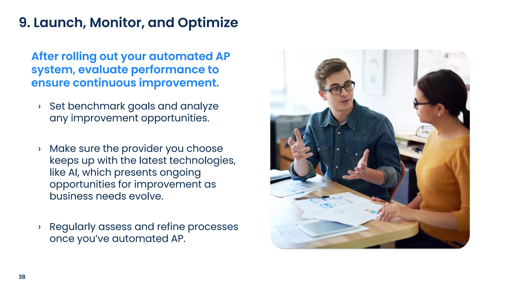 › Set benchmark goals and analyze
any improvement opportunities.
› Make sure the provider you choose
keeps up with the latest technologies,
like AI, which presents ongoing
opportunities for improvement as
business needs evolve.
› Regularly assess and refine processes
once you’ve automated AP.
38
9. Launch, Monitor, and Optimize
After rolling out your automated AP
system, evaluate performance to
ensure continuous improvement.
 