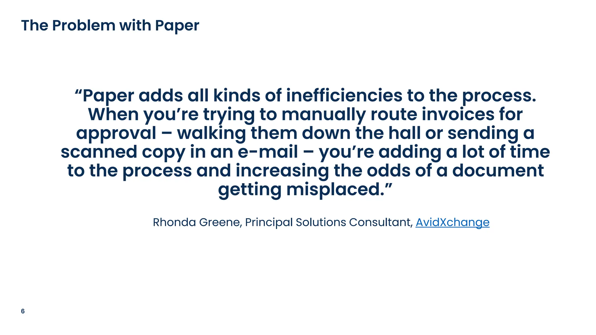“Paper adds all kinds of inefficiencies to the process.
When you’re trying to manually route invoices for
approval – walking them down the hall or sending a
scanned copy in an e-mail – you’re adding a lot of time
to the process and increasing the odds of a document
getting misplaced.”
Rhonda Greene, Principal Solutions Consultant, AvidXchange
6
The Problem with Paper
 