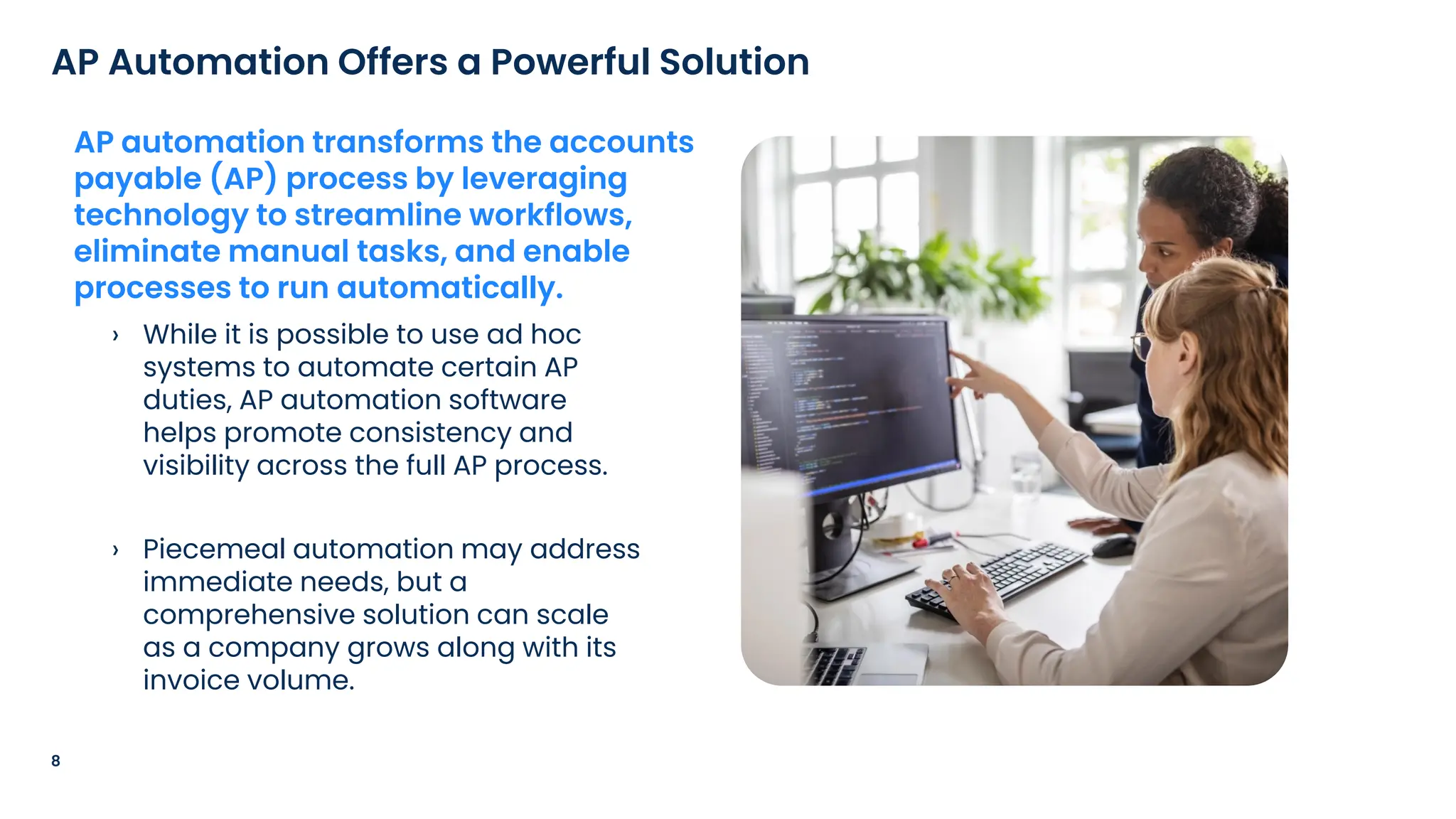 › While it is possible to use ad hoc
systems to automate certain AP
duties, AP automation software
helps promote consistency and
visibility across the full AP process.
› Piecemeal automation may address
immediate needs, but a
comprehensive solution can scale
as a company grows along with its
invoice volume.
8
AP Automation Offers a Powerful Solution
AP automation transforms the accounts
payable (AP) process by leveraging
technology to streamline workflows,
eliminate manual tasks, and enable
processes to run automatically.
 