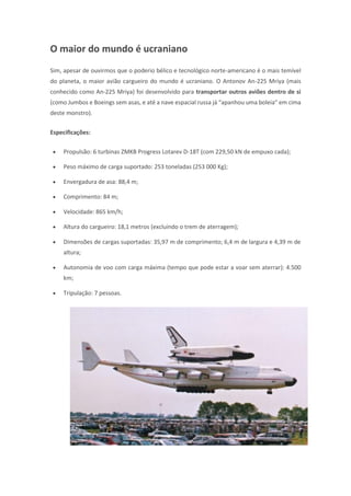 O maior do mundo é ucraniano
Sim, apesar de ouvirmos que o poderio bélico e tecnológico norte-americano é o mais temível
do planeta, o maior avião cargueiro do mundo é ucraniano. O Antonov An-225 Mriya (mais
conhecido como An-225 Mriya) foi desenvolvido para transportar outros aviões dentro de si
(como Jumbos e Boeings sem asas, e até a nave espacial russa já “apanhou uma boleia” em cima
deste monstro).
Especificações:
 Propulsão: 6 turbinas ZMKB Progress Lotarev D-18T (com 229,50 kN de empuxo cada);
 Peso máximo de carga suportado: 253 toneladas (253 000 Kg);
 Envergadura de asa: 88,4 m;
 Comprimento: 84 m;
 Velocidade: 865 km/h;
 Altura do cargueiro: 18,1 metros (excluindo o trem de aterragem);
 Dimensões de cargas suportadas: 35,97 m de comprimento; 6,4 m de largura e 4,39 m de
altura;
 Autonomia de voo com carga máxima (tempo que pode estar a voar sem aterrar): 4.500
km;
 Tripulação: 7 pessoas.
 