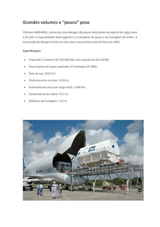 Grandes volumes e “pouco” peso
O Airbus A300-600st, conhecido como Beluga, não possui tanto poder de suporte de carga como
o An-255. A especialidade deste gigante é o transporte de peças e de fuselagem de aviões. A
construção do Beluga foi feita em três anos e seu primeiro voo foi feito em 1994.
Especificações:
 Propulsão: 2 motores GE CF6-80C2A8, com empuxo de até 120 kN;
 Peso máximo de carga suportado: 47 toneladas (47 000);
 Área de asa: 122,4 m²;
 Distância entre os eixos: 11,05 m;
 Autonomia de voo (com carga total): 1.666 km;
 Comprimento da cabine: 37,7 m;
 Diâmetro de fuselagem: 7,31 m.
 