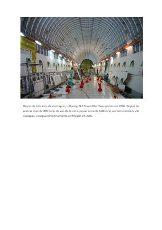 Depois de três anos de montagem, o Boeing 747 Dreamlifter ficou pronto em 2006. Depois de
realizar mais de 400 horas de voo de testes e passar cerca de 650 horas em terra também sob
avaliação, o cargueiro foi finalmente certificado em 2007.
 