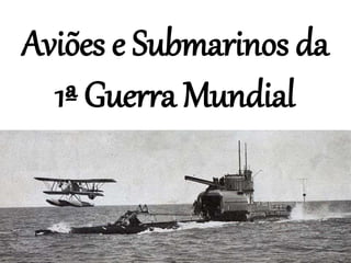 Aviões e Submarinos da
1ª Guerra Mundial
 