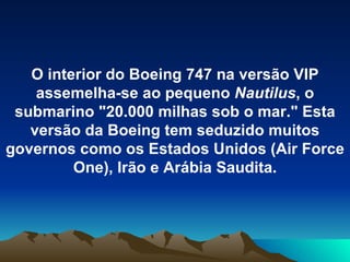 O interior do Boeing 747 na versão VIP assemelha-se ao pequeno  Nautilus , o submarino "20.000 milhas sob o mar." Esta versão da Boeing tem seduzido muitos governos como os Estados Unidos (Air Force One), Irão e Arábia Saudita. 