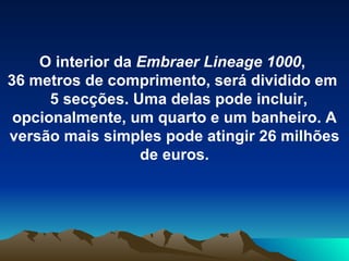 O interior da  Embraer Lineage 1000 ,  36 metros de comprimento, será dividido em  5 secções. Uma delas pode incluir, opcionalmente, um quarto e um banheiro. A versão mais simples pode atingir 26 milhões de euros. 