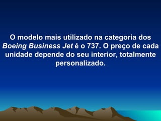 O modelo mais utilizado na categoria dos  Boeing Business Jet  é o 737. O preço de cada unidade depende do seu interior, totalmente personalizado. 