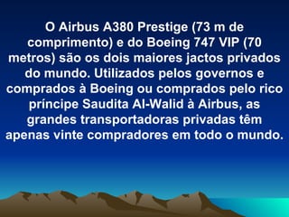 O Airbus A380 Prestige (73 m de comprimento) e do Boeing 747 VIP (70 metros) são os dois maiores jactos privados do mundo. Utilizados pelos governos e comprados à Boeing ou comprados pelo rico príncipe Saudita Al-Walid à Airbus, as grandes transportadoras privadas têm apenas vinte compradores em todo o mundo. 