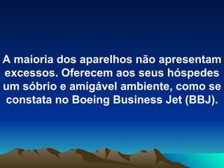 A maioria dos aparelhos não apresentam excessos. Oferecem aos seus hóspedes um sóbrio e amigável ambiente, como se constata no Boeing Business Jet (BBJ). 
