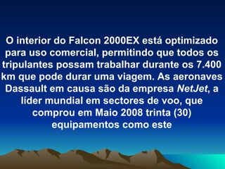 O interior do Falcon 2000EX está optimizado para uso comercial, permitindo que todos os tripulantes possam trabalhar durante os 7.400 km que pode durar uma viagem. As aeronaves Dassault em causa são da empresa  NetJet , a líder mundial em sectores de voo, que comprou em Maio 2008 trinta (30) equipamentos como este 