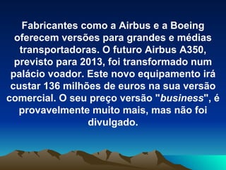 Fabricantes como a Airbus e a Boeing oferecem versões para grandes e médias transportadoras. O futuro Airbus A350, previsto para 2013, foi transformado num palácio voador. Este novo equipamento irá custar 136 milhões de euros na sua versão comercial. O seu preço versão " business ", é provavelmente muito mais, mas não foi divulgado. 
