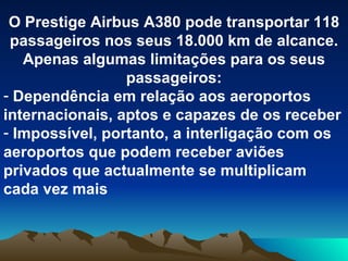 O Prestige Airbus A380 pode transportar 118 passageiros nos seus 18.000 km de alcance. Apenas algumas limitações para os seus passageiros: Dependência em relação aos aeroportos internacionais, aptos e capazes de os receber Impossível, portanto, a interligação com os aeroportos que podem receber aviões privados que actualmente se multiplicam cada vez mais 