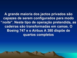 A grande maioria dos jactos privados são capazes de serem configurados para modo “ noite ”. Neste tipo de operação pretendida, as cadeiras são transformadas em camas. O Boeing 747 e o Airbus A 380 dispõe de quartos completos 