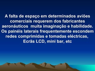 A falta de espaço em determinados aviões comerciais requerem dos fabricantes aeronáuticos  muita imaginação e habilidade. Os painéis laterais frequentemente escondem redes comprimidas e tomadas eléctricas,  Ecrãs LCD, mini bar, etc 