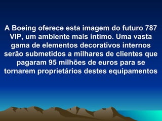A Boeing oferece esta imagem do futuro 787 VIP, um ambiente mais íntimo. Uma vasta gama de elementos decorativos internos serão submetidos a milhares de clientes que pagaram 95 milhões de euros para se tornarem proprietários destes equipamentos 