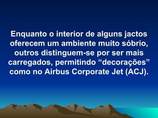 Enquanto o interior de alguns jactos oferecem um ambiente muito sóbrio, outros distinguem-se por ser mais carregados, permitindo “decorações” como no Airbus Corporate Jet (ACJ). 