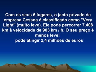 Com os seus 6 lugares, o jacto privado da empresa Cessna é classificado como "Very Light" (muito leve). Ele pode percorrer 7.408 km à velocidade de 903 km / h. O seu preço é menos leve:  pode atingir 2,4 milhões de euros 
