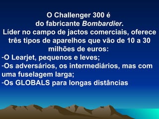 O Challenger 300 é  do fabricante  Bombardier . Líder no campo de jactos comerciais, oferece três tipos de aparelhos que vão de 10 a 30 milhões de euros:  O Learjet, pequenos e leves; Os adversários, os intermediários, mas com uma fuselagem larga; Os GLOBALS para longas distâncias 