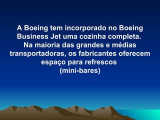 A Boeing tem incorporado no Boeing Business Jet uma cozinha completa.  Na maioria das grandes e médias transportadoras, os fabricantes oferecem espaço para refrescos  (mini-bares) 