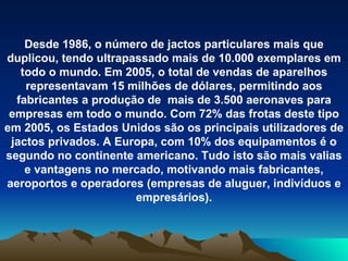 Desde 1986, o número de jactos particulares mais que duplicou, tendo ultrapassado mais de 10.000 exemplares em todo o mundo. Em 2005, o total de vendas de aparelhos representavam 15 milhões de dólares, permitindo aos fabricantes a produção de  mais de 3.500 aeronaves para empresas em todo o mundo. Com 72% das frotas deste tipo em 2005, os Estados Unidos são os principais utilizadores de jactos privados. A Europa, com 10% dos equipamentos é o segundo no continente americano. Tudo isto são mais valias e vantagens no mercado, motivando mais fabricantes, aeroportos e operadores (empresas de aluguer, indivíduos e empresários). 