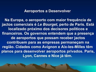 Aeroportos a Desenvolver  Na Europa, o aeroporto com maior frequência de jactos comerciais é  Le Bourget , perto de Paris. Está localizado próximo dos decisores políticos e financeiros. Os governos entendem que a presença de aeroportos que possam receber jactos contribuem para as empresas permaneçam na região. Cidades como Avignon e Aix-les-Milles têm  planos para desenvolver aeroportos privados. Paris, Lyon, Cannes e Nice já têm .  