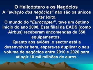 O Helicóptero e os Negócios A “ aviação dos negócios ” não são os únicos a ter êxito.  O mundo do “ Eurocopter ”, teve um óptimo início do ano 2008. Esta filial da EADS (como Airbus) receberam encomendas de 350 equipamentos.  Quanto aos aviões, o sector está a desenvolver bem, espera-se duplicar o seu volume de negócios entre 2010 e 2020 para atingir 10 mil milhões de euros. 