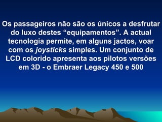 Os passageiros não são os únicos a desfrutar do luxo destes “equipamentos”. A actual tecnologia permite, em alguns jactos, voar com os  joysticks  simples. Um conjunto de LCD colorido apresenta aos pilotos versões em 3D - o Embraer Legacy 450 e 500 