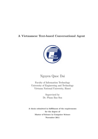 A Vietnamese Text-based Conversational Agent
Nguyen Quoc Dai
Faculty of Information Technology
University of Engineering and Technology
Vietnam National University, Hanoi
Supervised by
Dr. Pham Bao Son
A thesis submitted in fulfillment of the requirements
for the degree of
Master of Science in Computer Science
November 2011
 