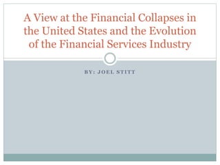 B Y : J O E L S T I T T
A View at the Financial Collapses in
the United States and the Evolution
of the Financial Services Industry
 