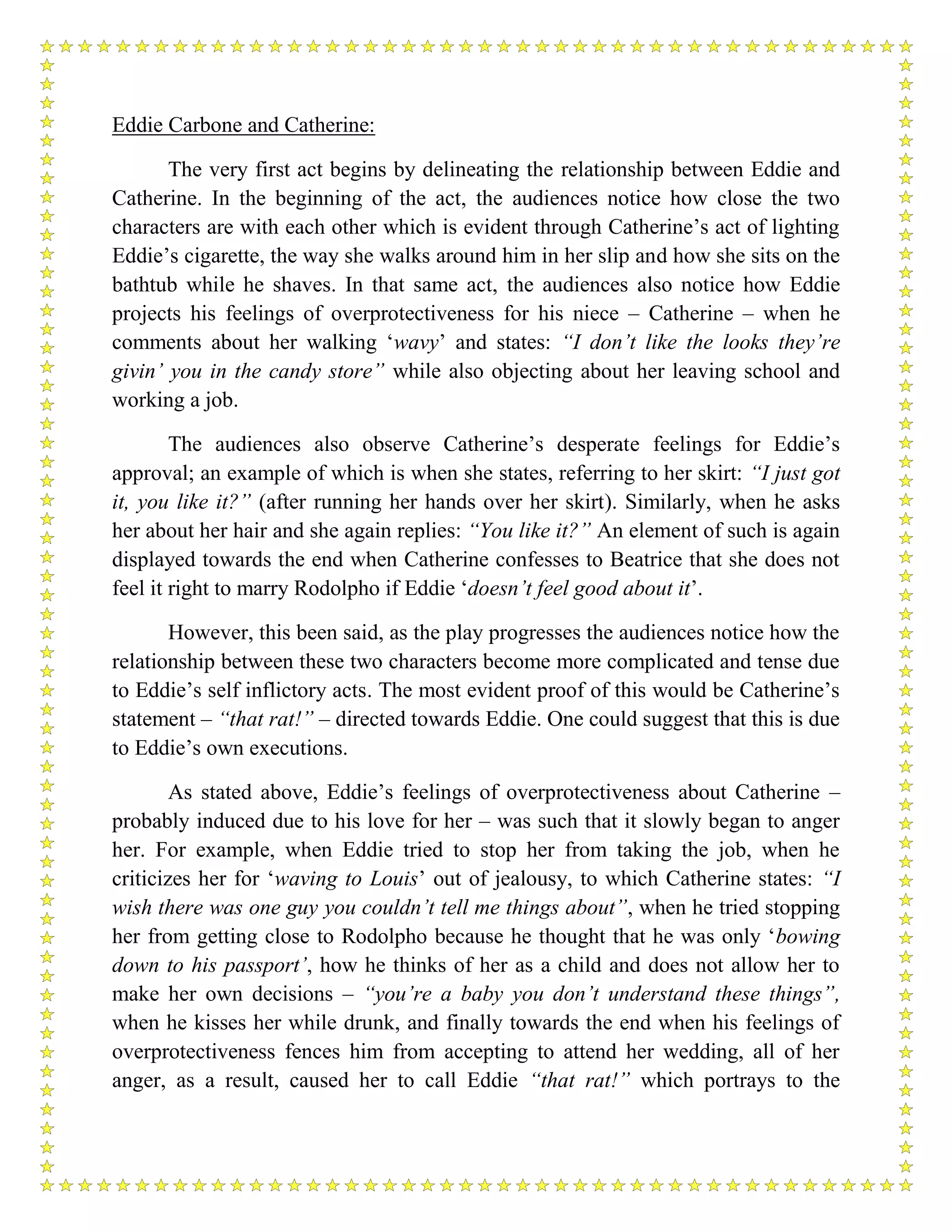 Eddie Carbone and Catherine:
The very first act begins by delineating the relationship between Eddie and
Catherine. In the beginning of the act, the audiences notice how close the two
characters are with each other which is evident through Catherine’s act of lighting
Eddie’s cigarette, the way she walks around him in her slip and how she sits on the
bathtub while he shaves. In that same act, the audiences also notice how Eddie
projects his feelings of overprotectiveness for his niece – Catherine – when he
comments about her walking ‘wavy’ and states: “I don’t like the looks they’re
givin’ you in the candy store” while also objecting about her leaving school and
working a job.
The audiences also observe Catherine’s desperate feelings for Eddie’s
approval; an example of which is when she states, referring to her skirt: “I just got
it, you like it?” (after running her hands over her skirt). Similarly, when he asks
her about her hair and she again replies: “You like it?” An element of such is again
displayed towards the end when Catherine confesses to Beatrice that she does not
feel it right to marry Rodolpho if Eddie ‘doesn’t feel good about it’.
However, this been said, as the play progresses the audiences notice how the
relationship between these two characters become more complicated and tense due
to Eddie’s self inflictory acts. The most evident proof of this would be Catherine’s
statement – “that rat!” – directed towards Eddie. One could suggest that this is due
to Eddie’s own executions.
As stated above, Eddie’s feelings of overprotectiveness about Catherine –
probably induced due to his love for her – was such that it slowly began to anger
her. For example, when Eddie tried to stop her from taking the job, when he
criticizes her for ‘waving to Louis’ out of jealousy, to which Catherine states: “I
wish there was one guy you couldn’t tell me things about”, when he tried stopping
her from getting close to Rodolpho because he thought that he was only ‘bowing
down to his passport’, how he thinks of her as a child and does not allow her to
make her own decisions – “you’re a baby you don’t understand these things”,
when he kisses her while drunk, and finally towards the end when his feelings of
overprotectiveness fences him from accepting to attend her wedding, all of her
anger, as a result, caused her to call Eddie “that rat!” which portrays to the
 