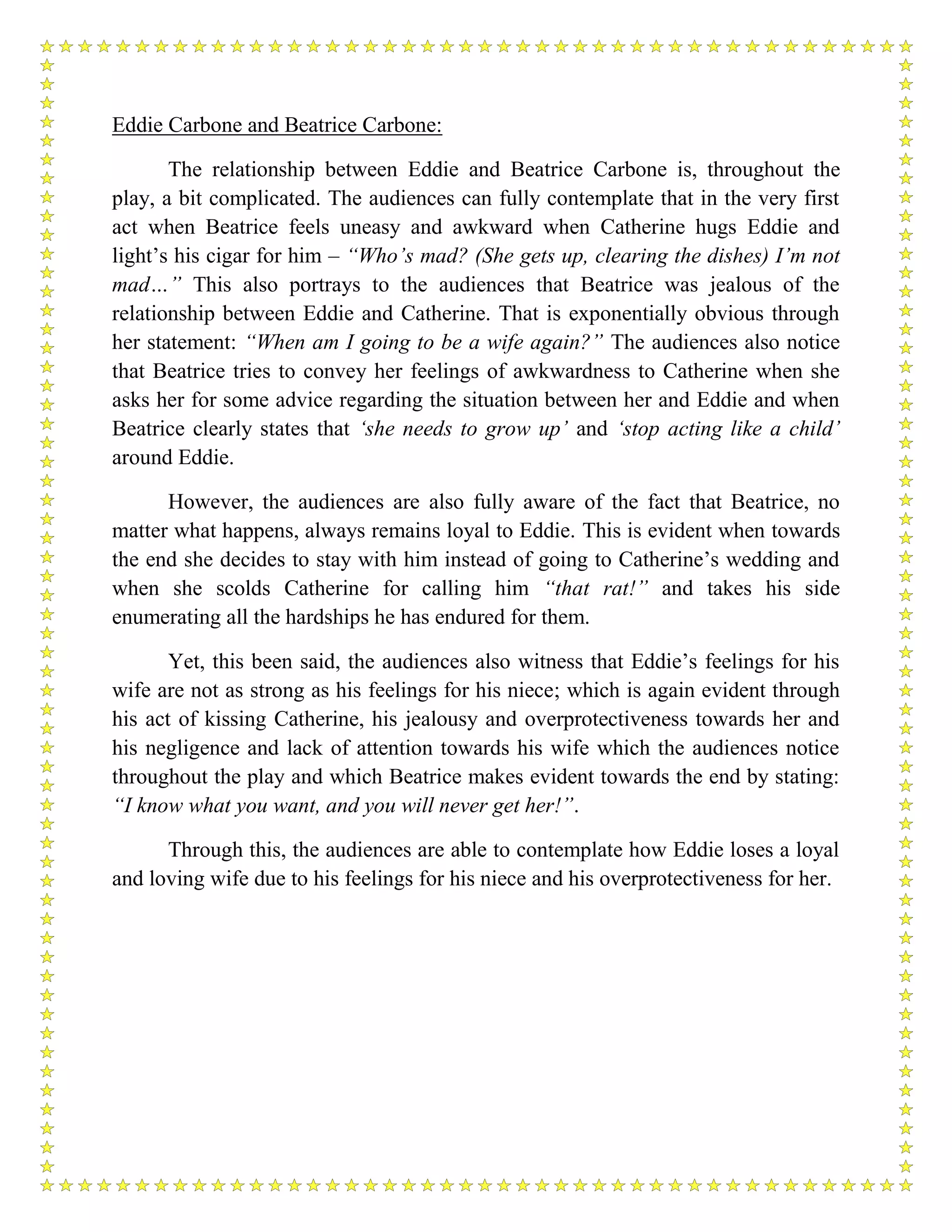 Eddie Carbone and Beatrice Carbone:
The relationship between Eddie and Beatrice Carbone is, throughout the
play, a bit complicated. The audiences can fully contemplate that in the very first
act when Beatrice feels uneasy and awkward when Catherine hugs Eddie and
light’s his cigar for him – “Who’s mad? (She gets up, clearing the dishes) I’m not
mad…” This also portrays to the audiences that Beatrice was jealous of the
relationship between Eddie and Catherine. That is exponentially obvious through
her statement: “When am I going to be a wife again?” The audiences also notice
that Beatrice tries to convey her feelings of awkwardness to Catherine when she
asks her for some advice regarding the situation between her and Eddie and when
Beatrice clearly states that ‘she needs to grow up’ and ‘stop acting like a child’
around Eddie.
However, the audiences are also fully aware of the fact that Beatrice, no
matter what happens, always remains loyal to Eddie. This is evident when towards
the end she decides to stay with him instead of going to Catherine’s wedding and
when she scolds Catherine for calling him “that rat!” and takes his side
enumerating all the hardships he has endured for them.
Yet, this been said, the audiences also witness that Eddie’s feelings for his
wife are not as strong as his feelings for his niece; which is again evident through
his act of kissing Catherine, his jealousy and overprotectiveness towards her and
his negligence and lack of attention towards his wife which the audiences notice
throughout the play and which Beatrice makes evident towards the end by stating:
“I know what you want, and you will never get her!”.
Through this, the audiences are able to contemplate how Eddie loses a loyal
and loving wife due to his feelings for his niece and his overprotectiveness for her.
 