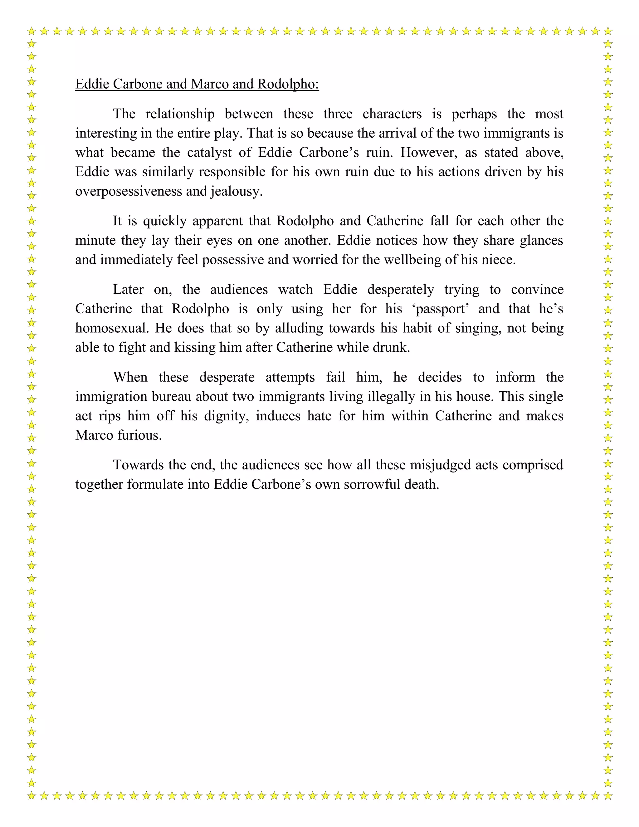 Eddie Carbone and Marco and Rodolpho:
The relationship between these three characters is perhaps the most
interesting in the entire play. That is so because the arrival of the two immigrants is
what became the catalyst of Eddie Carbone’s ruin. However, as stated above,
Eddie was similarly responsible for his own ruin due to his actions driven by his
overposessiveness and jealousy.
It is quickly apparent that Rodolpho and Catherine fall for each other the
minute they lay their eyes on one another. Eddie notices how they share glances
and immediately feel possessive and worried for the wellbeing of his niece.
Later on, the audiences watch Eddie desperately trying to convince
Catherine that Rodolpho is only using her for his ‘passport’ and that he’s
homosexual. He does that so by alluding towards his habit of singing, not being
able to fight and kissing him after Catherine while drunk.
When these desperate attempts fail him, he decides to inform the
immigration bureau about two immigrants living illegally in his house. This single
act rips him off his dignity, induces hate for him within Catherine and makes
Marco furious.
Towards the end, the audiences see how all these misjudged acts comprised
together formulate into Eddie Carbone’s own sorrowful death.
 